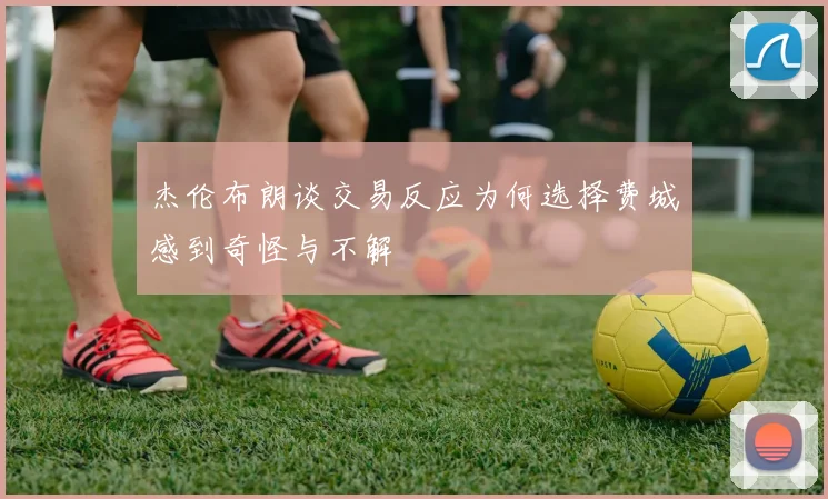 杰伦布朗谈交易反应为何选择费城感到奇怪与不解
