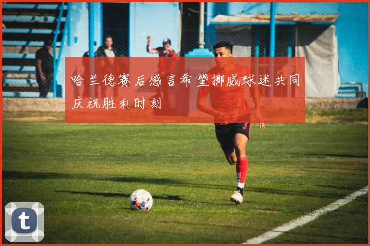 哈兰德赛后感言希望挪威球迷共同庆祝胜利时刻
