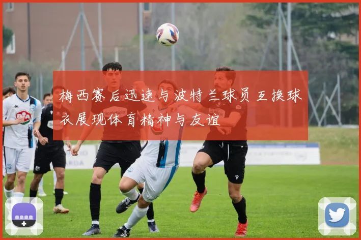 梅西赛后迅速与波特兰球员互换球衣展现体育精神与友谊