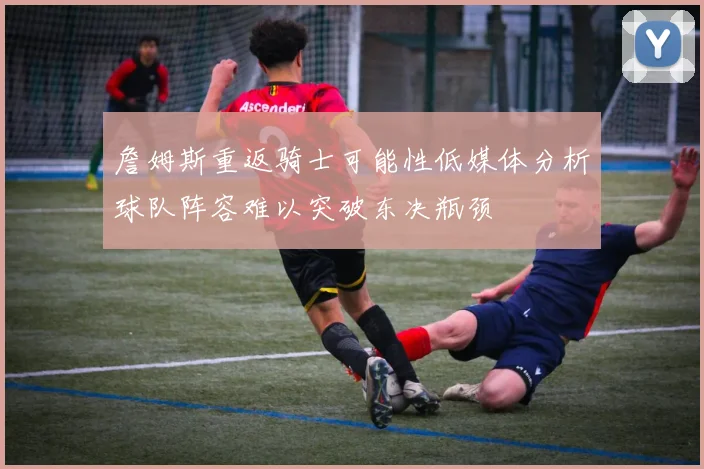 詹姆斯重返骑士可能性低媒体分析球队阵容难以突破东决瓶颈