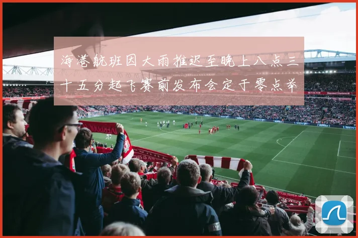 海港航班因大雨推迟至晚上八点三十五分起飞赛前发布会定于零点举行