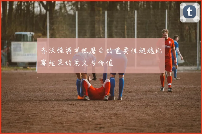 齐沃强调训练磨合的重要性超越比赛结果的意义与价值