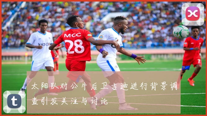 太阳队对公牛后卫吉迪进行背景调查引发关注与讨论