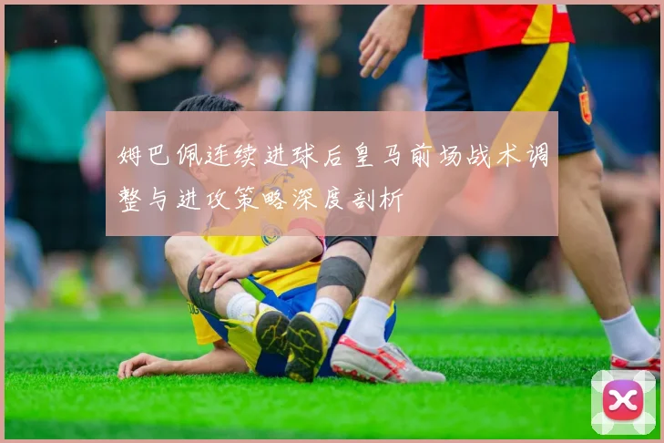 姆巴佩连续进球后皇马前场战术调整与进攻策略深度剖析