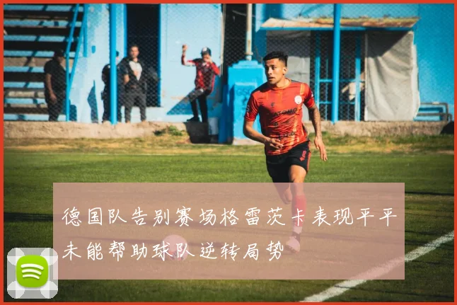 德国队告别赛场格雷茨卡表现平平未能帮助球队逆转局势