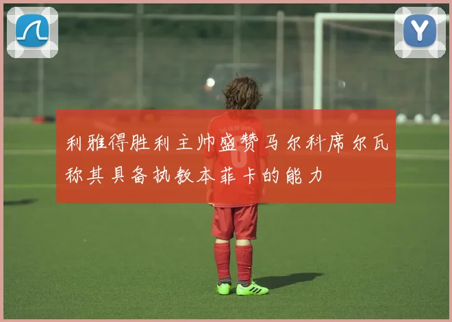 利雅得胜利主帅盛赞马尔科席尔瓦称其具备执教本菲卡的能力