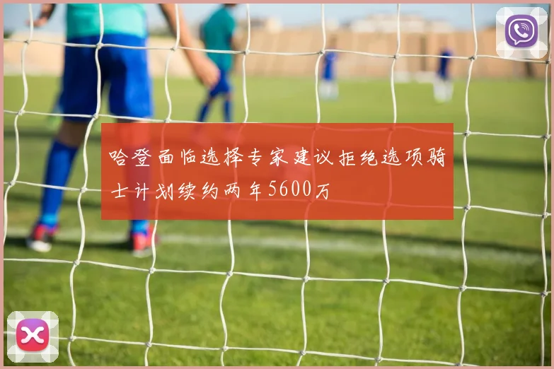 哈登面临选择专家建议拒绝选项骑士计划续约两年5600万