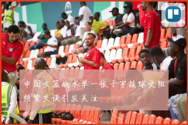 中国女篮战术单一张子宇接球受阻频繁失误引发关注