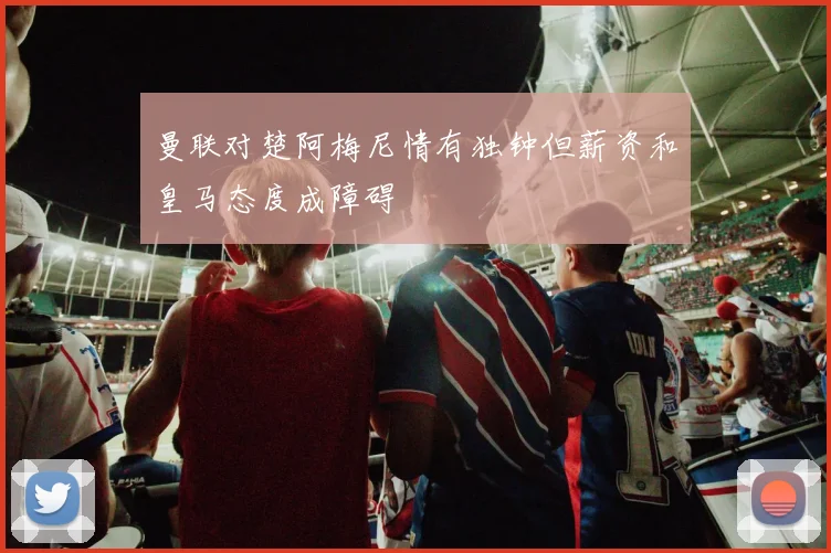 曼联对楚阿梅尼情有独钟但薪资和皇马态度成障碍