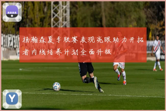 杨瀚森夏季联赛表现亮眼助力开拓者内线培养计划全面升级
