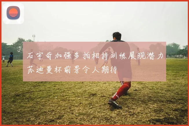 石宇奇加强多拍相持训练展现潜力苏迪曼杯前景令人期待
