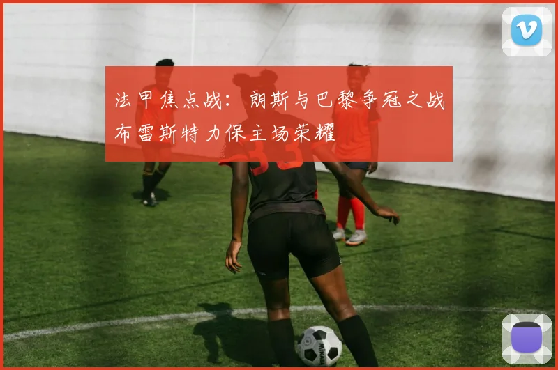 法甲焦点战：朗斯与巴黎争冠之战布雷斯特力保主场荣耀