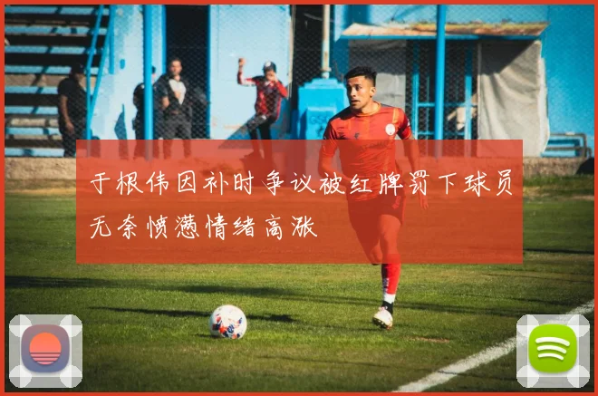 于根伟因补时争议被红牌罚下球员无奈愤懑情绪高涨