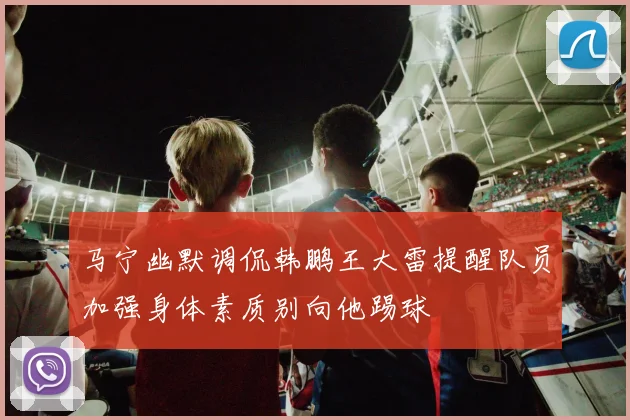 马宁幽默调侃韩鹏王大雷提醒队员加强身体素质别向他踢球