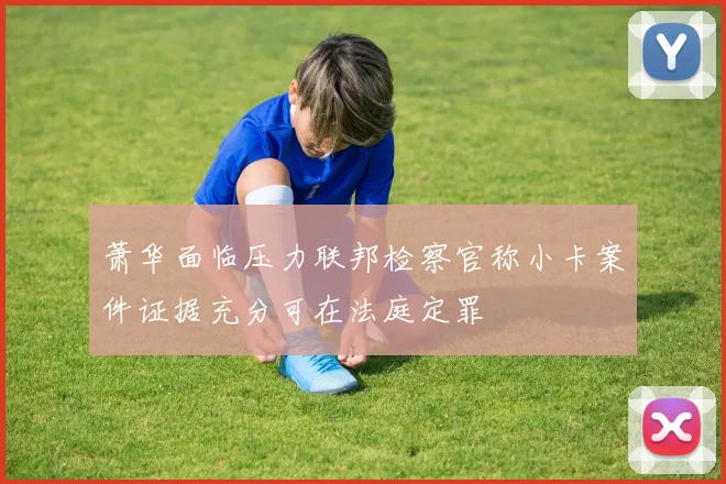 萧华面临压力联邦检察官称小卡案件证据充分可在法庭定罪
