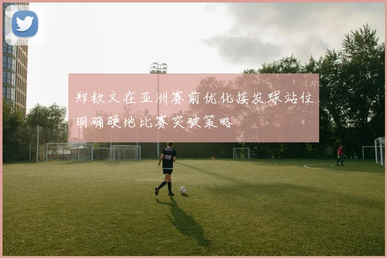 郑钦文在亚洲赛前优化接发球站位明确硬地比赛突破策略