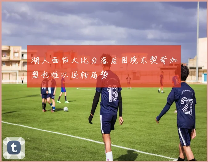 湖人面临大比分落后困境东契奇加盟也难以逆转局势