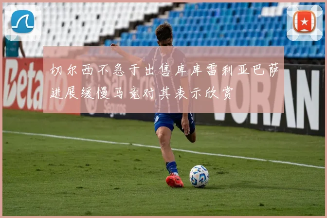 切尔西不急于出售库库雷利亚巴萨进展缓慢马竞对其表示欣赏