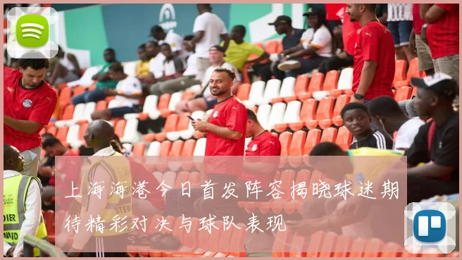 上海海港今日首发阵容揭晓球迷期待精彩对决与球队表现