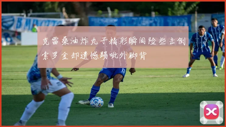 克雷桑油炸丸子精彩瞬间险些击倒索罗金却遗憾踢呲外脚背