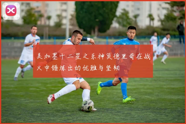 美加墨十二星之乐神莫德里奇在战火中锤炼出的优雅与坚韧