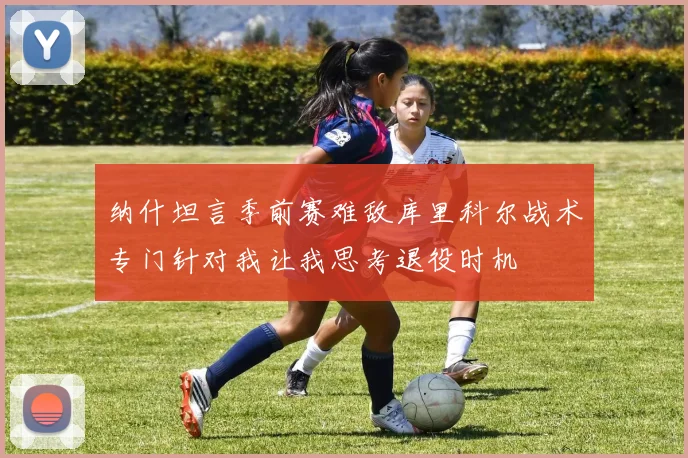 纳什坦言季前赛难敌库里科尔战术专门针对我让我思考退役时机
