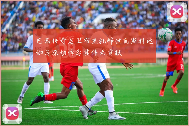 巴西传奇后卫布里托辞世瓦斯科达伽马深切悼念其伟大贡献