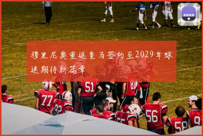 穆里尼奥重返皇马签约至2029年球迷期待新篇章