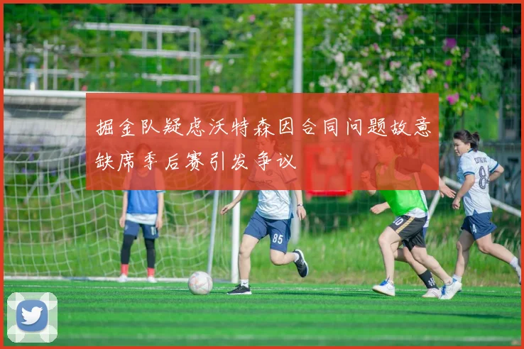 掘金队疑虑沃特森因合同问题故意缺席季后赛引发争议