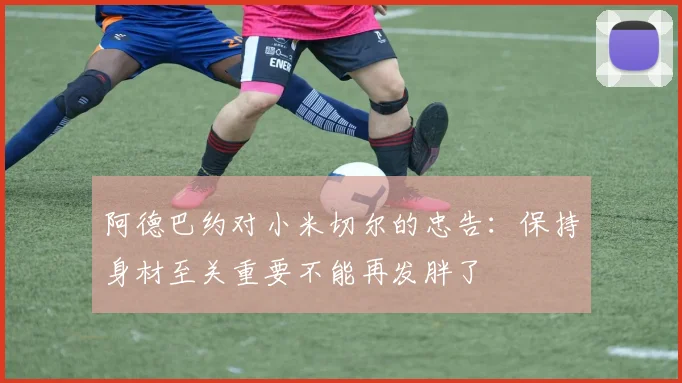 阿德巴约对小米切尔的忠告：保持身材至关重要不能再发胖了