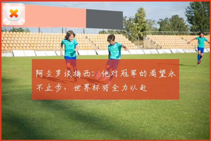 阿圭罗谈梅西：他对冠军的渴望永不止步，世界杯将全力以赴