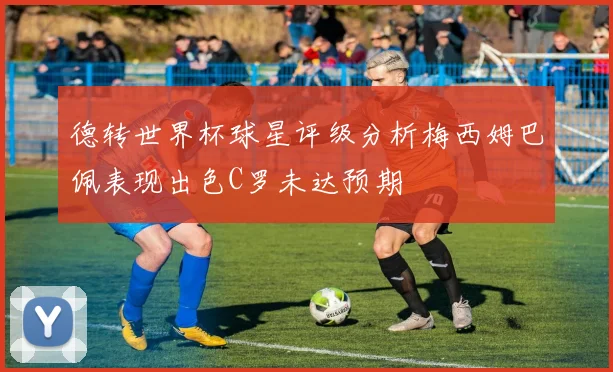 德转世界杯球星评级分析梅西姆巴佩表现出色C罗未达预期