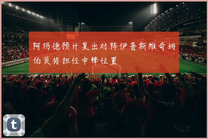 阿玛德预计复出对阵伊普斯维奇姆伯莫将担任中锋位置