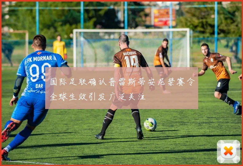 国际足联确认普雷斯蒂安尼禁赛令全球生效引发广泛关注
