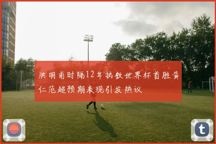 洪明甫时隔12年执教世界杯首胜黄仁范超预期表现引发热议