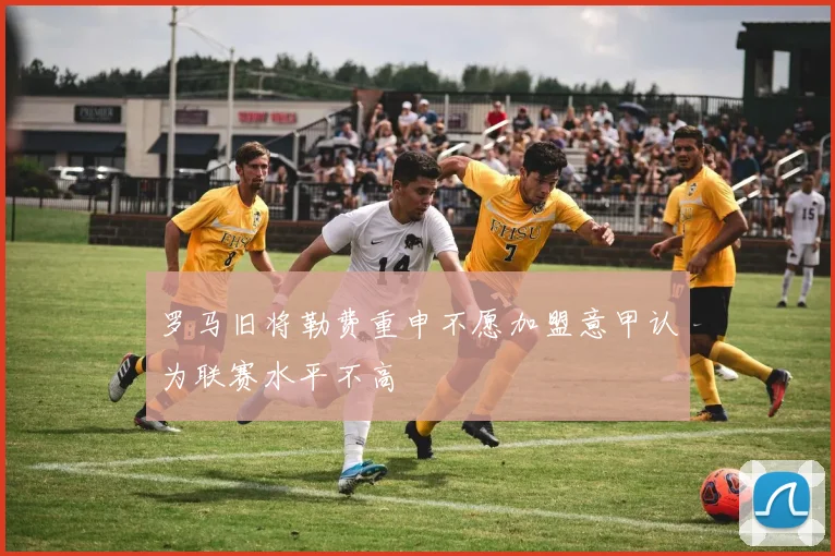 罗马旧将勒费重申不愿加盟意甲认为联赛水平不高